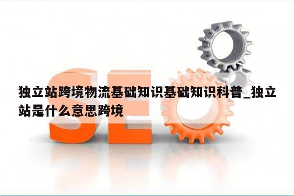 独立站跨境物流基础知识基础知识科普_独立站是什么意思跨境