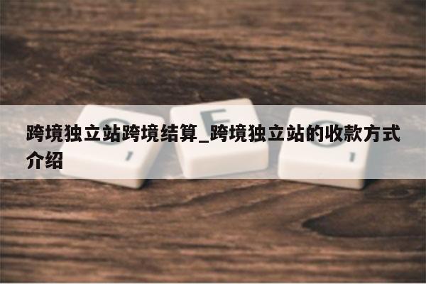跨境独立站跨境结算_跨境独立站的收款方式介绍