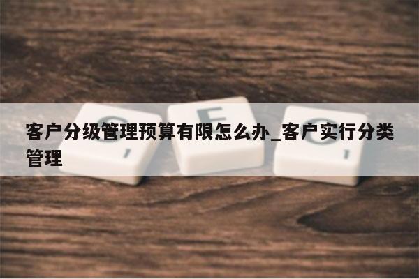 客户分级管理预算有限怎么办_客户实行分类管理