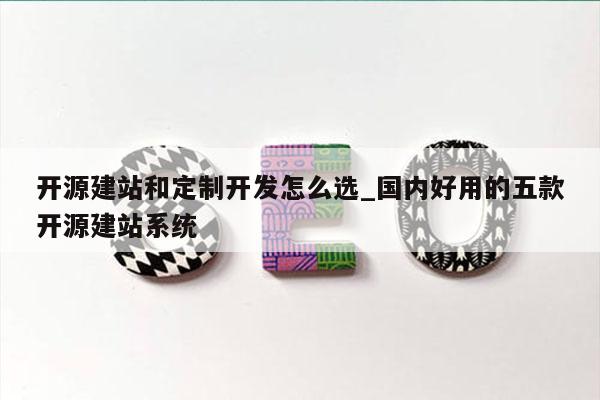 开源建站和定制开发怎么选_国内好用的五款开源建站系统