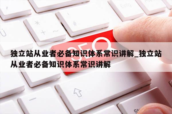 独立站从业者必备知识体系常识讲解_独立站从业者必备知识体系常识讲解