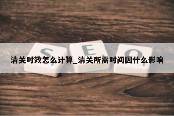 清关时效怎么计算_清关所需时间因什么影响