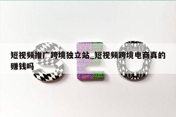 短视频推广跨境独立站_短视频跨境电商真的赚钱吗