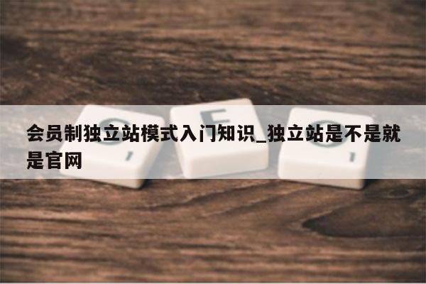 会员制独立站模式入门知识_独立站是不是就是官网