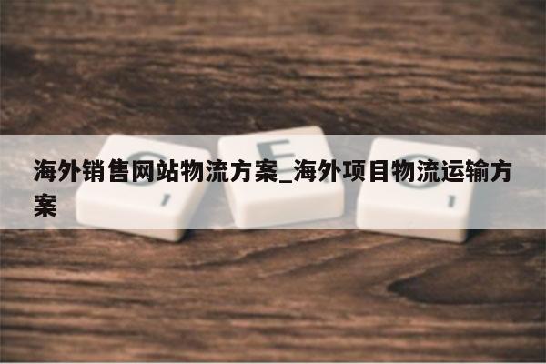 海外销售网站物流方案_海外项目物流运输方案