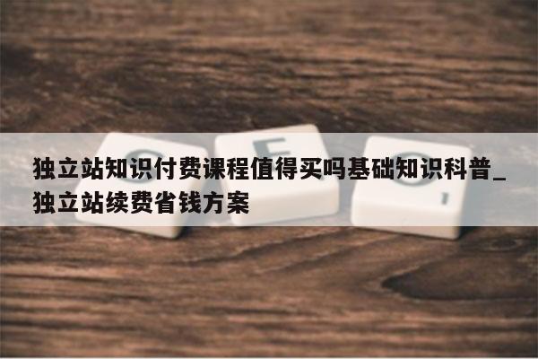 独立站知识付费课程值得买吗基础知识科普_独立站续费省钱方案