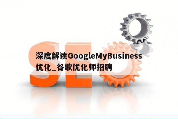 深度解读GoogleMyBusiness优化_谷歌优化师招聘