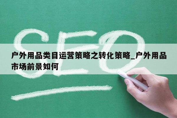 户外用品类目运营策略之转化策略_户外用品市场前景如何
