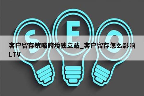 客户留存策略跨境独立站_客户留存怎么影响LTV
