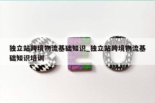 独立站跨境物流基础知识_独立站跨境物流基础知识培训