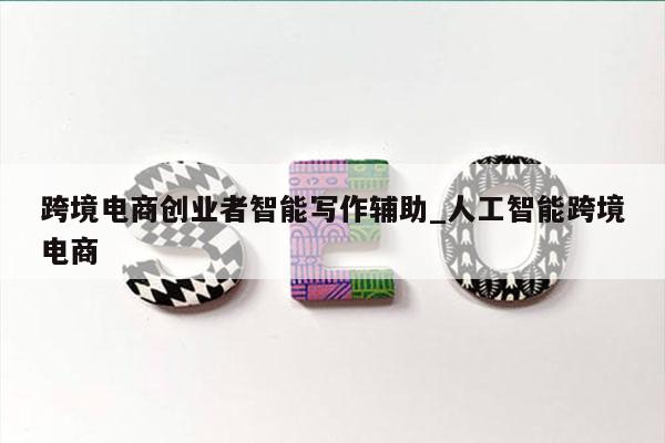 跨境电商创业者智能写作辅助_人工智能跨境电商