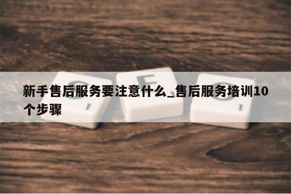 新手售后服务要注意什么_售后服务培训10个步骤