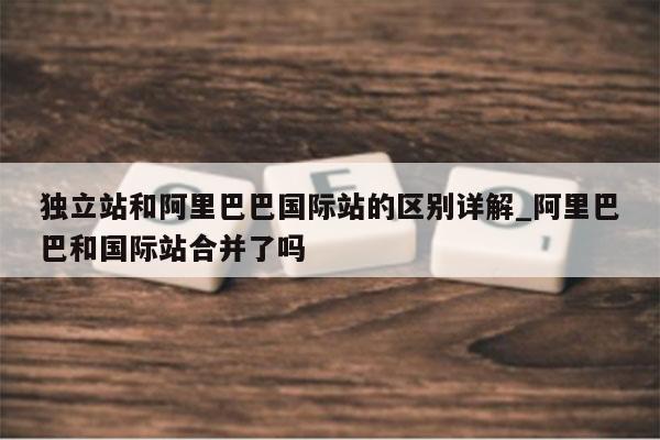 独立站和阿里巴巴国际站的区别详解_阿里巴巴和国际站合并了吗