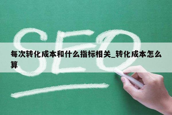 每次转化成本和什么指标相关_转化成本怎么算