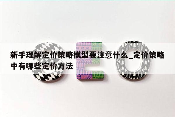 新手理解定价策略模型要注意什么_定价策略中有哪些定价方法
