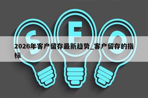 2026年客户留存最新趋势_客户留存的指标