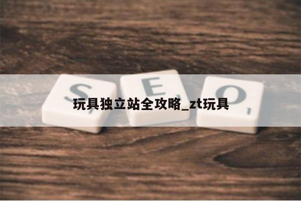 玩具独立站全攻略_zt玩具