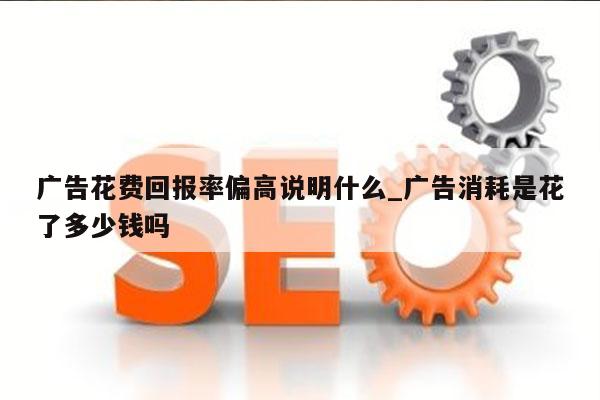 广告花费回报率偏高说明什么_广告消耗是花了多少钱吗