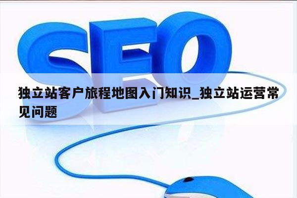 独立站客户旅程地图入门知识_独立站运营常见问题