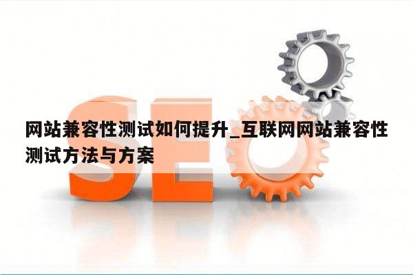 网站兼容性测试如何提升_互联网网站兼容性测试方法与方案