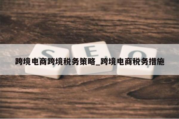 跨境电商跨境税务策略_跨境电商税务措施