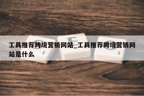 工具推荐跨境营销网站_工具推荐跨境营销网站是什么