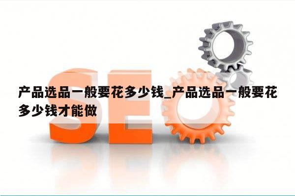 产品选品一般要花多少钱_产品选品一般要花多少钱才能做