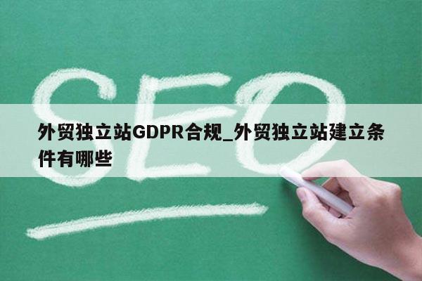 外贸独立站GDPR合规_外贸独立站建立条件有哪些
