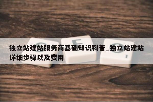 独立站建站服务商基础知识科普_独立站建站详细步骤以及费用