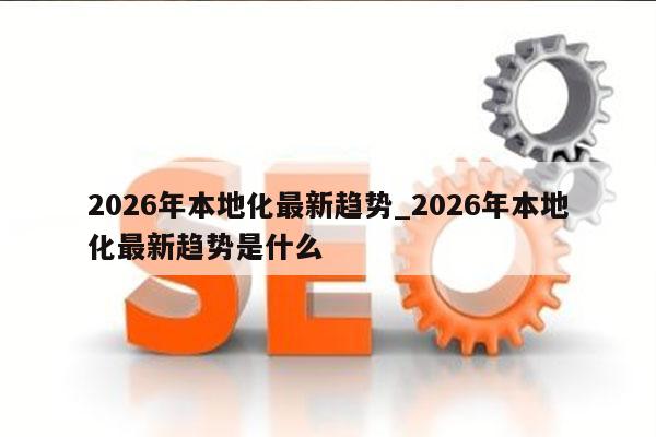 2026年本地化最新趋势_2026年本地化最新趋势是什么