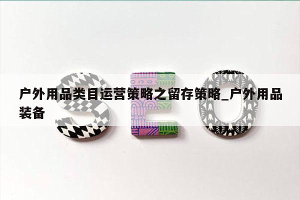 户外用品类目运营策略之留存策略_户外用品装备