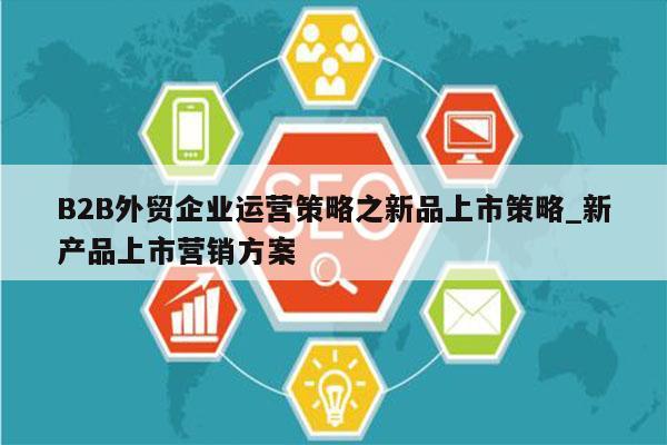 B2B外贸企业运营策略之新品上市策略_新产品上市营销方案