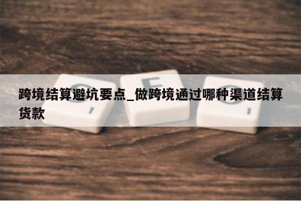 跨境结算避坑要点_做跨境通过哪种渠道结算货款