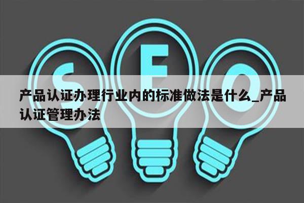 产品认证办理行业内的标准做法是什么_产品认证管理办法