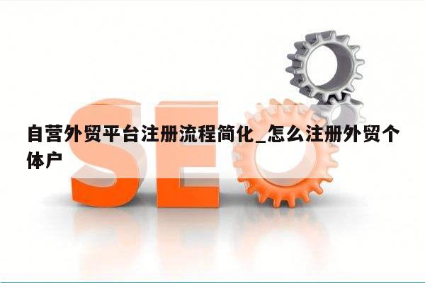 自营外贸平台注册流程简化_怎么注册外贸个体户