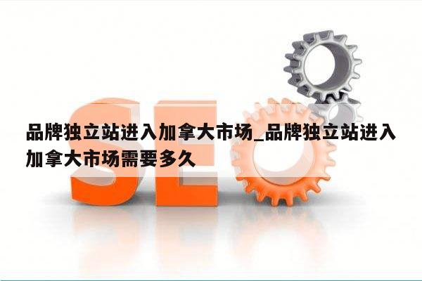 品牌独立站进入加拿大市场_品牌独立站进入加拿大市场需要多久