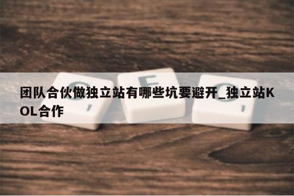 团队合伙做独立站有哪些坑要避开_独立站KOL合作