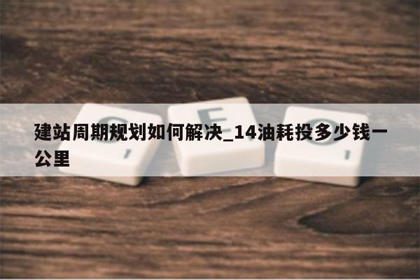 建站周期规划如何解决_14油耗投多少钱一公里
