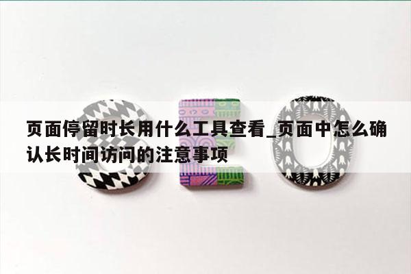 页面停留时长用什么工具查看_页面中怎么确认长时间访问的注意事项