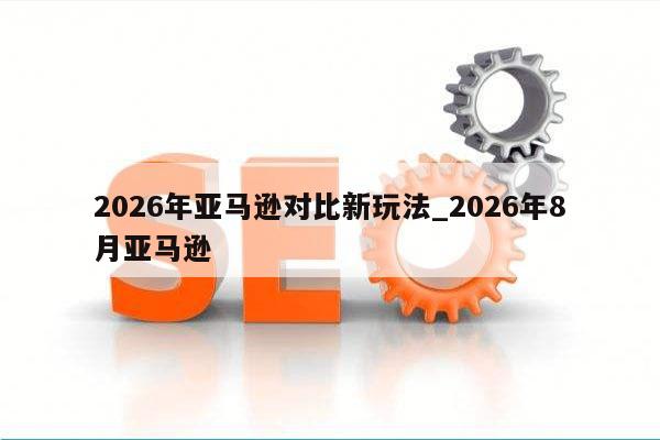 2026年亚马逊对比新玩法_2026年8月亚马逊