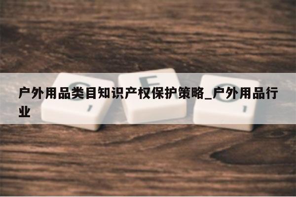 户外用品类目知识产权保护策略_户外用品行业