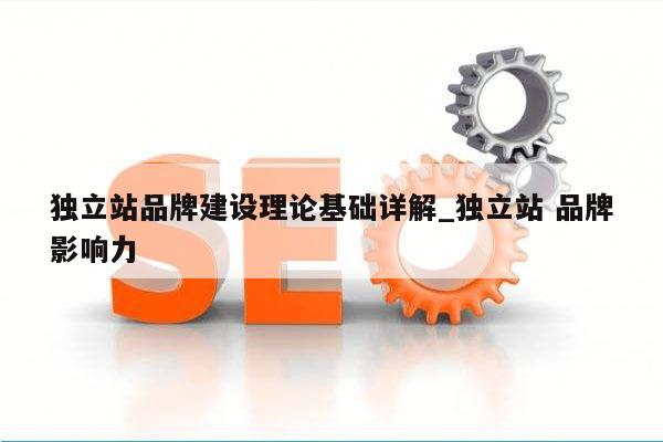 独立站品牌建设理论基础详解_独立站 品牌影响力