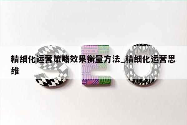 精细化运营策略效果衡量方法_精细化运营思维