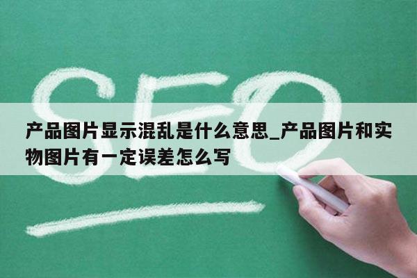 产品图片显示混乱是什么意思_产品图片和实物图片有一定误差怎么写
