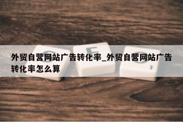外贸自营网站广告转化率_外贸自营网站广告转化率怎么算