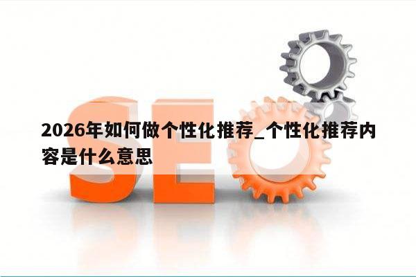 2026年如何做个性化推荐_个性化推荐内容是什么意思