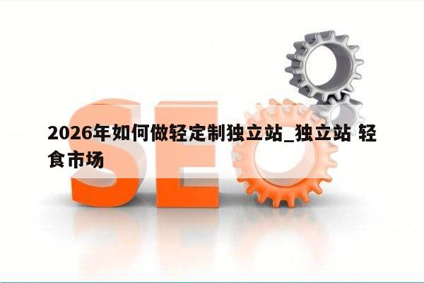 2026年如何做轻定制独立站_独立站 轻食市场