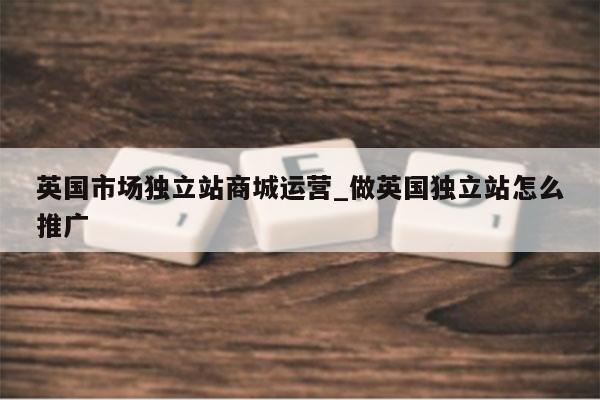 英国市场独立站商城运营_做英国独立站怎么推广