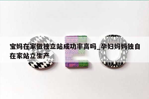 宝妈在家做独立站成功率高吗_孕妇妈妈独自在家站立生产