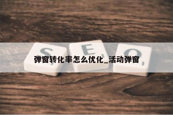 弹窗转化率怎么优化_活动弹窗